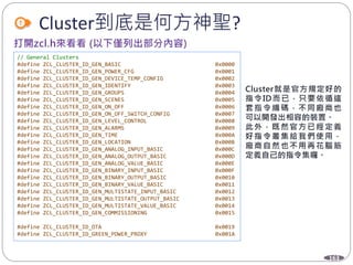 163
Cluster到底是何方神聖?
// General Clusters
#define ZCL_CLUSTER_ID_GEN_BASIC 0x0000
#define ZCL_CLUSTER_ID_GEN_POWER_CFG 0x0001
#define ZCL_CLUSTER_ID_GEN_DEVICE_TEMP_CONFIG 0x0002
#define ZCL_CLUSTER_ID_GEN_IDENTIFY 0x0003
#define ZCL_CLUSTER_ID_GEN_GROUPS 0x0004
#define ZCL_CLUSTER_ID_GEN_SCENES 0x0005
#define ZCL_CLUSTER_ID_GEN_ON_OFF 0x0006
#define ZCL_CLUSTER_ID_GEN_ON_OFF_SWITCH_CONFIG 0x0007
#define ZCL_CLUSTER_ID_GEN_LEVEL_CONTROL 0x0008
#define ZCL_CLUSTER_ID_GEN_ALARMS 0x0009
#define ZCL_CLUSTER_ID_GEN_TIME 0x000A
#define ZCL_CLUSTER_ID_GEN_LOCATION 0x000B
#define ZCL_CLUSTER_ID_GEN_ANALOG_INPUT_BASIC 0x000C
#define ZCL_CLUSTER_ID_GEN_ANALOG_OUTPUT_BASIC 0x000D
#define ZCL_CLUSTER_ID_GEN_ANALOG_VALUE_BASIC 0x000E
#define ZCL_CLUSTER_ID_GEN_BINARY_INPUT_BASIC 0x000F
#define ZCL_CLUSTER_ID_GEN_BINARY_OUTPUT_BASIC 0x0010
#define ZCL_CLUSTER_ID_GEN_BINARY_VALUE_BASIC 0x0011
#define ZCL_CLUSTER_ID_GEN_MULTISTATE_INPUT_BASIC 0x0012
#define ZCL_CLUSTER_ID_GEN_MULTISTATE_OUTPUT_BASIC 0x0013
#define ZCL_CLUSTER_ID_GEN_MULTISTATE_VALUE_BASIC 0x0014
#define ZCL_CLUSTER_ID_GEN_COMMISSIONING 0x0015
#define ZCL_CLUSTER_ID_OTA 0x0019
#define ZCL_CLUSTER_ID_GREEN_POWER_PROXY 0x001A
 