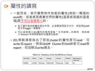 168
屬性的讀寫
 一般而言，表示實際物件狀態的屬性(例如一顆燈的
on/off)、或者感測真實世界的屬性(溫度感測器的溫度
值)是不可以直接寫入的。
 為了讓代表狀態屬性發生作用，必須要使用指令才行，例如用OnOff
指令來toggle一個電燈。
 可以直接寫入ZCL屬性的東西是像「文字說明」的東西，例如寫
入”Kitchen”來表明節點的位置是在廚房。
 ZCL規範清楚指出了那些cluster的屬性是可read、可
write或report。例如OnOff Cluster的OnOff是可read與
report，但沒辦法write進去。
 