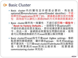 172
Basic Cluster
 Basic cluster 內 的 屬 性 並 非 都 是 必 要 的 ， 有 些 是
optional(像manufacturer name或model identifier)。不過，
如果你的application使用了ZCL，建議產品要包含所有欄
位，因為這可以讓別人透過OTA的方式來查詢裝置資訊。
 Basic cluster雖然有一堆屬性，不過它卻只有一個指令：
「Reset to Factory Defaults」。這個指令是optional的，
不過你的產品若是支援ZCL，那你就應該要支援這個指
令。如此一來，當網路或裝置發生問題的時候，使用
者可以用透過無線的方式reset裝置以解決問題。
 Basic cluster的reset指令不會reset ZigBee settings，像節
點是連到哪個網路、屬於哪些groups、或本地bindings
都不會消失。它只會reset cluster的attributes到出廠預設
值 。 如 果 要 真 的 reset 到 純 出 廠 狀 態 ， 就 要 透 過
commissioning cluster 來完成。
 