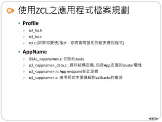 178
使用ZCL之應用程式檔案規劃
 Profile
 zcl_ha.h
 zcl_ha.c
 zcl.c (如果你要使用zcl，你將會間接用到這支應用程式)
 AppName
 OSAL_<appname>.c: 初始化tasks
 zcl_<appname>_data.c : 資料結構定義, 包含App支援的cluster屬性
 zcl_<appname>.h: App endpoint在此定義
 zcl_<appname>.c: 應用程式主要邏輯與callbacks的實現
 