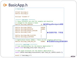 18
BasicApp.h
// BasicApp.h
#ifndef BasicApp_H
#define BasicApp_H
#include "ZComDef.h"
/******* CONSTANTS ********/
// These constants are only for example and should be
// changed to the device's needs
#define BasicApp_ENDPOINT 10
#define BasicApp_PROFID 0x0F04
#define BasicApp_DEVICEID 0x0001
#define BasicApp_DEVICE_VERSION 0
#define BasicApp_FLAGS 0
#define BasicApp_MAX_CLUSTERS 1
#define BasicApp_CLUSTERID 1
// Application Events (OSAL) - These are bit weighted definitions.
#define BasicApp_SEND_MSG_EVT 0x0001
/********* FUNCTIONS *********/
/* Task Initialization for the Generic Application */
extern void BasicApp_Init( byte task_id );
/* Task Event Processor for the Generic Application */
extern UINT16 BasicApp_ProcessEvent( byte task_id, UINT16 events );
#endif /* BasicApp_H */
 