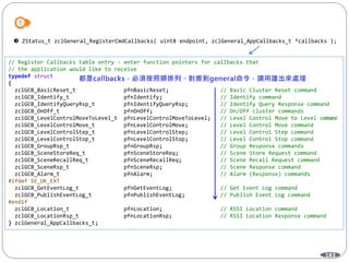 183
 ZStatus_t zclGeneral_RegisterCmdCallbacks( uint8 endpoint, zclGeneral_AppCallbacks_t *callbacks );
// Register Callbacks table entry - enter function pointers for callbacks that
// the application would like to receive
typedef struct
{
zclGCB_BasicReset_t pfnBasicReset; // Basic Cluster Reset command
zclGCB_Identify_t pfnIdentify; // Identify command
zclGCB_IdentifyQueryRsp_t pfnIdentifyQueryRsp; // Identify Query Response command
zclGCB_OnOff_t pfnOnOff; // On/Off cluster commands
zclGCB_LevelControlMoveToLevel_t pfnLevelControlMoveToLevel; // Level Control Move to Level command
zclGCB_LevelControlMove_t pfnLevelControlMove; // Level Control Move command
zclGCB_LevelControlStep_t pfnLevelControlStep; // Level Control Step command
zclGCB_LevelControlStop_t pfnLevelControlStop; // Level Control Stop command
zclGCB_GroupRsp_t pfnGroupRsp; // Group Response commands
zclGCB_SceneStoreReq_t pfnSceneStoreReq; // Scene Store Request command
zclGCB_SceneRecallReq_t pfnSceneRecallReq; // Scene Recall Request command
zclGCB_SceneRsp_t pfnSceneRsp; // Scene Response command
zclGCB_Alarm_t pfnAlarm; // Alarm (Response) commands
#ifdef SE_UK_EXT
zclGCB_GetEventLog_t pfnGetEventLog; // Get Event Log command
zclGCB_PublishEventLog_t pfnPublishEventLog; // Publish Event Log command
#endif
zclGCB_Location_t pfnLocation; // RSSI Location command
zclGCB_LocationRsp_t pfnLocationRsp; // RSSI Location Response command
} zclGeneral_AppCallbacks_t;
 
