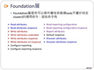 184
Foundation層
 Foundation層提供可以操作屬性與普通task(不屬於特定
cluster)的通用命令，這些命令有
 Read attributes
 Read attributes response
 Write attributes
 Write attributes undivided
 Write attributes response
 Write attributes no response
 Configure reporting
 Configure reporting response
 Read reporting configuration
 Read reporting configuration response
 Report attributes
 Default response
 Discover attributes
 Discover attributes response
 