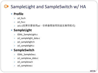 185
SampleLight and SampleSwitch w/ HA
 Profile
 zcl_ha.h
 zcl_ha.c
 zcl.c (如果你要使用zcl，你將會間接用到這支應用程式)
 SampleLight
 OSAL_SampleLight.c
 zcl_samplelight_data.c
 zcl_samplelight.h
 zcl_samplelight.c
 SampleSwitch
 OSAL_SampleSw.c
 zcl_samplesw_data.c
 zcl_samplesw.h
 zcl_samplesw.c
 