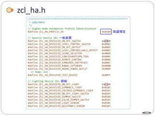 186
zcl_ha.h
/*********************************************************************
* CONSTANTS
*/
// Zigbee Home Automation Profile Identification
#define ZCL_HA_PROFILE_ID 0x0104
// Generic Device IDs
#define ZCL_HA_DEVICEID_ON_OFF_SWITCH 0x0000
#define ZCL_HA_DEVICEID_LEVEL_CONTROL_SWITCH 0x0001
#define ZCL_HA_DEVICEID_ON_OFF_OUTPUT 0x0002
#define ZCL_HA_DEVICEID_LEVEL_CONTROLLABLE_OUTPUT 0x0003
#define ZCL_HA_DEVICEID_SCENE_SELECTOR 0x0004
#define ZCL_HA_DEVICEID_CONFIGURATIOPN_TOOL 0x0005
#define ZCL_HA_DEVICEID_REMOTE_CONTROL 0x0006
#define ZCL_HA_DEVICEID_COMBINED_INETRFACE 0x0007
#define ZCL_HA_DEVICEID_RANGE_EXTENDER 0x0008
#define ZCL_HA_DEVICEID_MAINS_POWER_OUTLET 0x0009
// temp: nnl
#define ZCL_HA_DEVICEID_TEST_DEVICE 0x00FF
// Lighting Device IDs
#define ZCL_HA_DEVICEID_ON_OFF_LIGHT 0x0100
#define ZCL_HA_DEVICEID_DIMMABLE_LIGHT 0x0101
#define ZCL_HA_DEVICEID_COLORED_DIMMABLE_LIGHT 0x0102
#define ZCL_HA_DEVICEID_ON_OFF_LIGHT_SWITCH 0x0103
#define ZCL_HA_DEVICEID_DIMMER_SWITCH 0x0104
#define ZCL_HA_DEVICEID_COLOR_DIMMER_SWITCH 0x0105
#define ZCL_HA_DEVICEID_LIGHT_SENSOR 0x0106
#define ZCL_HA_DEVICEID_OCCUPANCY_SENSOR 0x0107
 