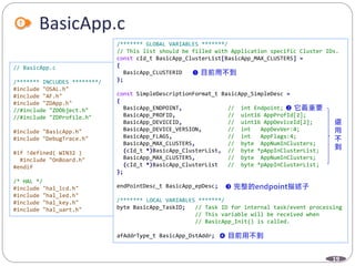 19
BasicApp.c
// BasicApp.c
/******* INCLUDES ********/
#include "OSAL.h"
#include "AF.h"
#include "ZDApp.h"
//#include "ZDObject.h"
//#include "ZDProfile.h"
#include "BasicApp.h"
#include "DebugTrace.h"
#if !defined( WIN32 )
#include "OnBoard.h"
#endif
/* HAL */
#include "hal_lcd.h"
#include "hal_led.h"
#include "hal_key.h"
#include "hal_uart.h"
/******* GLOBAL VARIABLES *******/
// This list should be filled with Application specific Cluster IDs.
const cId_t BasicApp_ClusterList[BasicApp_MAX_CLUSTERS] =
{
BasicApp_CLUSTERID
};
const SimpleDescriptionFormat_t BasicApp_SimpleDesc =
{
BasicApp_ENDPOINT, // int Endpoint;
BasicApp_PROFID, // uint16 AppProfId[2];
BasicApp_DEVICEID, // uint16 AppDeviceId[2];
BasicApp_DEVICE_VERSION, // int AppDevVer:4;
BasicApp_FLAGS, // int AppFlags:4;
BasicApp_MAX_CLUSTERS, // byte AppNumInClusters;
(cId_t *)BasicApp_ClusterList, // byte *pAppInClusterList;
BasicApp_MAX_CLUSTERS, // byte AppNumInClusters;
(cId_t *)BasicApp_ClusterList // byte *pAppInClusterList;
};
endPointDesc_t BasicApp_epDesc;
/******* LOCAL VARIABLES *******/
byte BasicApp_TaskID; // Task ID for internal task/event processing
// This variable will be received when
// BasicApp_Init() is called.
afAddrType_t BasicApp_DstAddr;
 