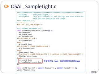 190
OSAL_SampleLight.c
/***********************************************************************
Filename: OSAL_SampleLight.c
Description: This file contains all the settings and other functions
that the user should set and change.
/**** INCLUDES ****/
... 略 ...
#include "zcl_samplelight.h“
/**** GLOBAL VARIABLES ****/
const pTaskEventHandlerFn tasksArr[] = {
macEventLoop,
nwk_event_loop,
Hal_ProcessEvent,
#if defined( MT_TASK )
MT_ProcessEvent,
#endif
APS_event_loop,
#if defined ( ZIGBEE_FRAGMENTATION )
APSF_ProcessEvent,
#endif
ZDApp_event_loop,
#if defined ( ZIGBEE_FREQ_AGILITY ) || defined ( ZIGBEE_PANID_CONFLICT )
ZDNwkMgr_event_loop,
#endif
zcl_event_loop,
zclSampleLight_event_loop
};
const uint8 tasksCnt = sizeof( tasksArr ) / sizeof( tasksArr[0] );
uint16 *tasksEvents;
 