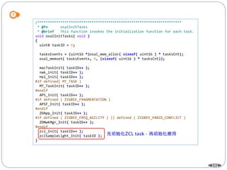 191
/*********************************************************************
* @fn osalInitTasks
* @brief This function invokes the initialization function for each task.
void osalInitTasks( void )
{
uint8 taskID = 0;
tasksEvents = (uint16 *)osal_mem_alloc( sizeof( uint16 ) * tasksCnt);
osal_memset( tasksEvents, 0, (sizeof( uint16 ) * tasksCnt));
macTaskInit( taskID++ );
nwk_init( taskID++ );
Hal_Init( taskID++ );
#if defined( MT_TASK )
MT_TaskInit( taskID++ );
#endif
APS_Init( taskID++ );
#if defined ( ZIGBEE_FRAGMENTATION )
APSF_Init( taskID++ );
#endif
ZDApp_Init( taskID++ );
#if defined ( ZIGBEE_FREQ_AGILITY ) || defined ( ZIGBEE_PANID_CONFLICT )
ZDNwkMgr_Init( taskID++ );
#endif
zcl_Init( taskID++ );
zclSampleLight_Init( taskID );
}
 
