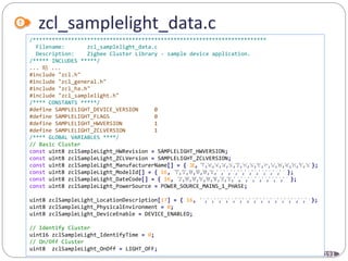 193
zcl_samplelight_data.c
/*************************************************************************
Filename: zcl_samplelight_data.c
Description: Zigbee Cluster Library - sample device application.
/***** INCLUDES *****/
... 略 ...
#include "zcl.h"
#include "zcl_general.h"
#include "zcl_ha.h"
#include "zcl_samplelight.h"
/**** CONSTANTS *****/
#define SAMPLELIGHT_DEVICE_VERSION 0
#define SAMPLELIGHT_FLAGS 0
#define SAMPLELIGHT_HWVERSION 1
#define SAMPLELIGHT_ZCLVERSION 1
/**** GLOBAL VARIABLES ****/
// Basic Cluster
const uint8 zclSampleLight_HWRevision = SAMPLELIGHT_HWVERSION;
const uint8 zclSampleLight_ZCLVersion = SAMPLELIGHT_ZCLVERSION;
const uint8 zclSampleLight_ManufacturerName[] = { 16, 'T','e','x','a','s','I','n','s','t','r','u','m','e','n','t','s'};
const uint8 zclSampleLight_ModelId[] = { 16, 'T','I','0','0','0','1','','','','','','','','','','' };
const uint8 zclSampleLight_DateCode[] = { 16, '2','0','0','6','0','8','3','1','','','','','','','','' };
const uint8 zclSampleLight_PowerSource = POWER_SOURCE_MAINS_1_PHASE;
uint8 zclSampleLight_LocationDescription[17] = { 16, '','','','','','','','','','','','','','','',''};
uint8 zclSampleLight_PhysicalEnvironment = 0;
uint8 zclSampleLight_DeviceEnable = DEVICE_ENABLED;
// Identify Cluster
uint16 zclSampleLight_IdentifyTime = 0;
// On/Off Cluster
uint8 zclSampleLight_OnOff = LIGHT_OFF;
 