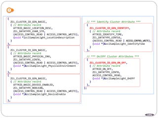 195
{
ZCL_CLUSTER_ID_GEN_BASIC,
{ // Attribute record
ATTRID_BASIC_LOCATION_DESC,
ZCL_DATATYPE_CHAR_STR,
(ACCESS_CONTROL_READ | ACCESS_CONTROL_WRITE),
(void *)zclSampleLight_LocationDescription
}
},
{
ZCL_CLUSTER_ID_GEN_BASIC,
{ // Attribute record
ATTRID_BASIC_PHYSICAL_ENV,
ZCL_DATATYPE_UINT8,
(ACCESS_CONTROL_READ | ACCESS_CONTROL_WRITE),
(void *)&zclSampleLight_PhysicalEnvironment
}
},
{
ZCL_CLUSTER_ID_GEN_BASIC,
{ // Attribute record
ATTRID_BASIC_DEVICE_ENABLED,
ZCL_DATATYPE_BOOLEAN,
(ACCESS_CONTROL_READ | ACCESS_CONTROL_WRITE),
(void *)&zclSampleLight_DeviceEnable
}
},
// *** Identify Cluster Attribute ***
{
ZCL_CLUSTER_ID_GEN_IDENTIFY,
{ // Attribute record
ATTRID_IDENTIFY_TIME,
ZCL_DATATYPE_UINT16,
(ACCESS_CONTROL_READ | ACCESS_CONTROL_WRITE),
(void *)&zclSampleLight_IdentifyTime
}
},
// *** On/Off Cluster Attributes ***
{
ZCL_CLUSTER_ID_GEN_ON_OFF,
{ // Attribute record
ATTRID_ON_OFF,
ZCL_DATATYPE_UINT8,
ACCESS_CONTROL_READ,
(void *)&zclSampleLight_OnOff
}
},
};
 