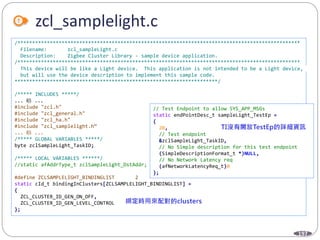 197
zcl_samplelight.c
/************************************************************************************************
Filename: zcl_sampleLight.c
Description: Zigbee Cluster Library - sample device application.
/************************************************************************************************
This device will be like a Light device. This application is not intended to be a Light device,
but will use the device description to implement this sample code.
*********************************************************************/
/***** INCLUDES *****/
... 略 ...
#include "zcl.h"
#include "zcl_general.h"
#include "zcl_ha.h"
#include "zcl_samplelight.h“
... 略 ...
/***** GLOBAL VARIABLES *****/
byte zclSampleLight_TaskID;
/***** LOCAL VARIABLES ******/
//static afAddrType_t zclSampleLight_DstAddr;
#define ZCLSAMPLELIGHT_BINDINGLIST 2
static cId_t bindingInClusters[ZCLSAMPLELIGHT_BINDINGLIST] =
{
ZCL_CLUSTER_ID_GEN_ON_OFF,
ZCL_CLUSTER_ID_GEN_LEVEL_CONTROL
};
// Test Endpoint to allow SYS_APP_MSGs
static endPointDesc_t sampleLight_TestEp =
{
20,
// Test endpoint
&zclSampleLight_TaskID,
// No Simple description for this test endpoint
(SimpleDescriptionFormat_t *)NULL,
// No Network Latency req
(afNetworkLatencyReq_t)0
};
 