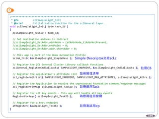 199
/*********************************************************************
* @fn zclSampleLight_Init
* @brief Initialization function for the zclGeneral layer.
void zclSampleLight_Init( byte task_id )
{
zclSampleLight_TaskID = task_id;
// Set destination address to indirect
//zclSampleLight_DstAddr.addrMode = (afAddrMode_t)AddrNotPresent;
//zclSampleLight_DstAddr.endPoint = 0;
//zclSampleLight_DstAddr.addr.shortAddr = 0;
// This app is part of the Home Automation Profile
zclHA_Init( &zclSampleLight_SimpleDesc );
// Register the ZCL General Cluster Library callback functions
zclGeneral_RegisterCmdCallbacks( SAMPLELIGHT_ENDPOINT, &zclSampleLight_CmdCallbacks );
// Register the application's attribute list
zcl_registerAttrList( SAMPLELIGHT_ENDPOINT, SAMPLELIGHT_MAX_ATTRIBUTES, zclSampleLight_Attrs );
// Register the Application to receive the unprocessed Foundation command/response messages
zcl_registerForMsg( zclSampleLight_TaskID );
// Register for all key events - This app will handle all key events
RegisterForKeys( zclSampleLight_TaskID );
// Register for a test endpoint
afRegister( &sampleLight_TestEp );
}
 