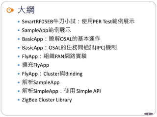 2
大綱
 SmartRF05EB牛刀小試：使用PER Test範例展示
 SampleApp範例展示
 BasicApp：瞭解OSAL的基本運作
 BasicApp：OSAL的任務間通訊(IPC)機制
 FlyApp：組織PAN網路實驗
 擴充FlyApp
 FlyApp：Cluster與Binding
 解析SampleApp
 解析SimpleApp：使用 Simple API
 ZigBee Cluster Library
 