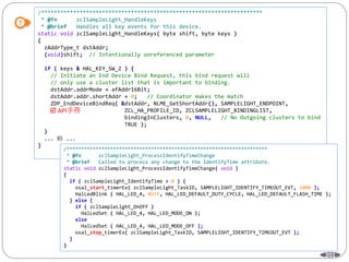 201
/*********************************************************************
* @fn zclSampleLight_HandleKeys
* @brief Handles all key events for this device.
static void zclSampleLight_HandleKeys( byte shift, byte keys )
{
zAddrType_t dstAddr;
(void)shift; // Intentionally unreferenced parameter
if ( keys & HAL_KEY_SW_2 ) {
// Initiate an End Device Bind Request, this bind request will
// only use a cluster list that is important to binding.
dstAddr.addrMode = afAddr16Bit;
dstAddr.addr.shortAddr = 0; // Coordinator makes the match
ZDP_EndDeviceBindReq( &dstAddr, NLME_GetShortAddr(), SAMPLELIGHT_ENDPOINT,
ZCL_HA_PROFILE_ID, ZCLSAMPLELIGHT_BINDINGLIST,
bindingInClusters, 0, NULL, // No Outgoing clusters to bind
TRUE );
}
... 略 ...
}
/*********************************************************************
* @fn zclSampleLight_ProcessIdentifyTimeChange
* @brief Called to process any change to the IdentifyTime attribute.
static void zclSampleLight_ProcessIdentifyTimeChange( void )
{
if ( zclSampleLight_IdentifyTime > 0 ) {
osal_start_timerEx( zclSampleLight_TaskID, SAMPLELIGHT_IDENTIFY_TIMEOUT_EVT, 1000 );
HalLedBlink ( HAL_LED_4, 0xFF, HAL_LED_DEFAULT_DUTY_CYCLE, HAL_LED_DEFAULT_FLASH_TIME );
} else {
if ( zclSampleLight_OnOff )
HalLedSet ( HAL_LED_4, HAL_LED_MODE_ON );
else
HalLedSet ( HAL_LED_4, HAL_LED_MODE_OFF );
osal_stop_timerEx( zclSampleLight_TaskID, SAMPLELIGHT_IDENTIFY_TIMEOUT_EVT );
}
}
 API手冊
 