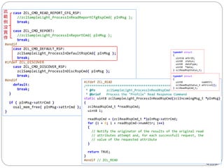 205
case ZCL_CMD_READ_REPORT_CFG_RSP:
//zclSampleLight_ProcessInReadReportCfgRspCmd( pInMsg );
break;
case ZCL_CMD_REPORT:
//zclSampleLight_ProcessInReportCmd( pInMsg );
break;
#endif
case ZCL_CMD_DEFAULT_RSP:
zclSampleLight_ProcessInDefaultRspCmd( pInMsg );
break;
#ifdef ZCL_DISCOVER
case ZCL_CMD_DISCOVER_RSP:
zclSampleLight_ProcessInDiscRspCmd( pInMsg );
break;
#endif
default:
break;
}
if ( pInMsg->attrCmd )
osal_mem_free( pInMsg->attrCmd );
}
#ifdef ZCL_READ
/*********************************************************************
* @fn zclSampleLight_ProcessInReadRspCmd
* @brief Process the "Profile" Read Response Command
static uint8 zclSampleLight_ProcessInReadRspCmd(zclIncomingMsg_t *pInMsg)
{
zclReadRspCmd_t *readRspCmd;
uint8 i;
readRspCmd = (zclReadRspCmd_t *)pInMsg->attrCmd;
for (i = 0; i < readRspCmd->numAttr; i++)
{
// Notify the originator of the results of the original read
// attributes attempt and, for each successfull request, the
// value of the requested attribute
}
return TRUE;
}
#endif // ZCL_READ
typedef struct
{
uint8 numAttr;
zclReadRspStatus_t attrList[];
} zclReadRspCmd_t;
typedef struct
{
uint16 attrID;
uint8 status;
uint8 dataType;
uint8 *data;
} zclReadRspStatus_t;
 