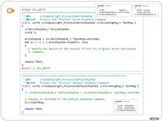 206
#ifdef ZCL_WRITE
/*********************************************************************
* @fn zclSampleLight_ProcessInWriteRspCmd
* @brief Process the "Profile" Write Response Command
static uint8 zclSampleLight_ProcessInWriteRspCmd( zclIncomingMsg_t *pInMsg )
{
zclWriteRspCmd_t *writeRspCmd;
uint8 i;
writeRspCmd = (zclWriteRspCmd_t *)pInMsg->attrCmd;
for (i = 0; i < writeRspCmd->numAttr; i++)
{
// Notify the device of the results of the its original write attributes
// command.
}
return TRUE;
}
#endif // ZCL_WRITE
/*********************************************************************
* @fn zclSampleLight_ProcessInDefaultRspCmd
* @brief Process the "Profile" Default Response Command
static uint8 zclSampleLight_ProcessInDefaultRspCmd( zclIncomingMsg_t *pInMsg )
{
// zclDefaultRspCmd_t *defaultRspCmd = (zclDefaultRspCmd_t *)pInMsg->attrCmd;
// Device is notified of the Default Response command.
(void)pInMsg;
return TRUE;
}
typedef struct
{
uint8 numAttr;
zclWriteRspStatus_t attrList[];
} zclWriteRspCmd_t;
typedef struct
{
uint8 status;
uint16 attrID;
} zclWriteRspStatus_t;
typedef struct
{
uint8 commandID;
uint8 statusCode;
} zclDefaultRspCmd_t;
 