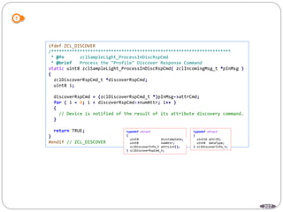 207
ifdef ZCL_DISCOVER
/*********************************************************************
* @fn zclSampleLight_ProcessInDiscRspCmd
* @brief Process the "Profile" Discover Response Command
static uint8 zclSampleLight_ProcessInDiscRspCmd( zclIncomingMsg_t *pInMsg )
{
zclDiscoverRspCmd_t *discoverRspCmd;
uint8 i;
discoverRspCmd = (zclDiscoverRspCmd_t *)pInMsg->attrCmd;
for ( i = 0; i < discoverRspCmd->numAttr; i++ )
{
// Device is notified of the result of its attribute discovery command.
}
return TRUE;
}
#endif // ZCL_DISCOVER
typedef struct
{
uint8 discComplete;
uint8 numAttr;
zclDiscoverInfo_t attrList[];
} zclDiscoverRspCmd_t;
typedef struct
{
uint16 attrID;
uint8 dataType;
} zclDiscoverInfo_t;
 