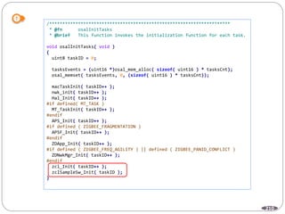 210
/*********************************************************************
* @fn osalInitTasks
* @brief This function invokes the initialization function for each task.
void osalInitTasks( void )
{
uint8 taskID = 0;
tasksEvents = (uint16 *)osal_mem_alloc( sizeof( uint16 ) * tasksCnt);
osal_memset( tasksEvents, 0, (sizeof( uint16 ) * tasksCnt));
macTaskInit( taskID++ );
nwk_init( taskID++ );
Hal_Init( taskID++ );
#if defined( MT_TASK )
MT_TaskInit( taskID++ );
#endif
APS_Init( taskID++ );
#if defined ( ZIGBEE_FRAGMENTATION )
APSF_Init( taskID++ );
#endif
ZDApp_Init( taskID++ );
#if defined ( ZIGBEE_FREQ_AGILITY ) || defined ( ZIGBEE_PANID_CONFLICT )
ZDNwkMgr_Init( taskID++ );
#endif
zcl_Init( taskID++ );
zclSampleSw_Init( taskID );
}
 