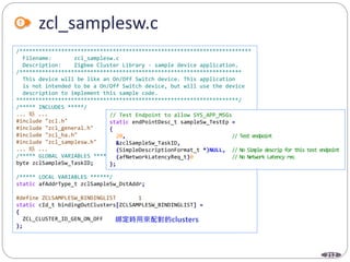 212
zcl_samplesw.c
/************************************************************************
Filename: zcl_samplesw.c
Description: Zigbee Cluster Library - sample device application.
/*********************************************************************
This device will be like an On/Off Switch device. This application
is not intended to be a On/Off Switch device, but will use the device
description to implement this sample code.
*********************************************************************/
/***** INCLUDES *****/
... 略 ...
#include "zcl.h"
#include "zcl_general.h"
#include "zcl_ha.h"
#include "zcl_samplesw.h"
... 略 ...
/***** GLOBAL VARIABLES *****/
byte zclSampleSw_TaskID;
/***** LOCAL VARIABLES ******/
static afAddrType_t zclSampleSw_DstAddr;
#define ZCLSAMPLESW_BINDINGLIST 1
static cId_t bindingOutClusters[ZCLSAMPLESW_BINDINGLIST] =
{
ZCL_CLUSTER_ID_GEN_ON_OFF
};
// Test Endpoint to allow SYS_APP_MSGs
static endPointDesc_t sampleSw_TestEp =
{
20, // Test endpoint
&zclSampleSw_TaskID,
(SimpleDescriptionFormat_t *)NULL, // No Simple descrip for this test endpoint
(afNetworkLatencyReq_t)0 // No Network Latency req
};
 