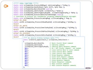 213
/***** LOCAL FUNCTIONS *****/
static void zclSampleSw_ProcessZDOMsgs( zdoIncomingMsg_t *inMsg );
static void zclSampleSw_HandleKeys( byte shift, byte keys );
static void zclSampleSw_BasicResetCB( void );
static void zclSampleSw_IdentifyCB( zclIdentify_t *pCmd );
static void zclSampleSw_IdentifyQueryRspCB( zclIdentifyQueryRsp_t *pRsp );
static void zclSampleSw_ProcessIdentifyTimeChange( void );
// Functions to process ZCL Foundation incoming Command/Response messages
static void zclSampleSw_ProcessIncomingMsg( zclIncomingMsg_t *msg );
#ifdef ZCL_READ
static uint8 zclSampleSw_ProcessInReadRspCmd( zclIncomingMsg_t *pInMsg );
#endif
#ifdef ZCL_WRITE
static uint8 zclSampleSw_ProcessInWriteRspCmd( zclIncomingMsg_t *pInMsg );
#endif
static uint8 zclSampleSw_ProcessInDefaultRspCmd( zclIncomingMsg_t *pInMsg );
#ifdef ZCL_DISCOVER
static uint8 zclSampleSw_ProcessInDiscRspCmd( zclIncomingMsg_t *pInMsg );
#endif
/**** ZCL General Profile Callback table ****/
static zclGeneral_AppCallbacks_t zclSampleSw_CmdCallbacks =
{
zclSampleSw_BasicResetCB, // Basic Cluster Reset command
zclSampleSw_IdentifyCB, // Identify command
zclSampleSw_IdentifyQueryRspCB, // Identify Query Response command
NULL, // On / Off cluster command - not needed.
NULL, // Level Control Move to Level command
NULL, // Level Control Move command
NULL, // Level Control Step command
NULL, // Group Response commands
NULL, // Scene Store Request command
NULL, // Scene Recall Request command
NULL, // Scene Response commands
NULL, // Alarm (Response) commands
NULL, // RSSI Location commands
NULL, // RSSI Location Response commands
};
 