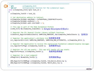 214
/*********************************************************************
* @fn zclSampleSw_Init
* @brief Initialization function for the zclGeneral layer.
void zclSampleSw_Init( byte task_id )
{
zclSampleSw_TaskID = task_id;
// Set destination address to indirect
zclSampleSw_DstAddr.addrMode = (afAddrMode_t)AddrNotPresent;
zclSampleSw_DstAddr.endPoint = 0;
zclSampleSw_DstAddr.addr.shortAddr = 0;
// This app is part of the Home Automation Profile
zclHA_Init( &zclSampleSw_SimpleDesc );
// Register the ZCL General Cluster Library callback functions
zclGeneral_RegisterCmdCallbacks( SAMPLESW_ENDPOINT, &zclSampleSw_CmdCallbacks );
// Register the application's attribute list
zcl_registerAttrList( SAMPLESW_ENDPOINT, SAMPLESW_MAX_ATTRIBUTES, zclSampleSw_Attrs );
// Register the Application to receive the unprocessed Foundation command/response messages
zcl_registerForMsg( zclSampleSw_TaskID );
// Register for all key events - This app will handle all key events
RegisterForKeys( zclSampleSw_TaskID );
// Register for a test endpoint
afRegister( &sampleSw_TestEp );
ZDO_RegisterForZDOMsg( zclSampleSw_TaskID, End_Device_Bind_rsp );
ZDO_RegisterForZDOMsg( zclSampleSw_TaskID, Match_Desc_rsp );
}
 