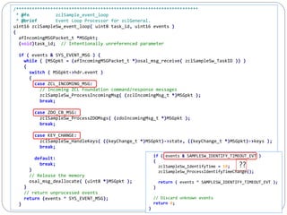 215
/*********************************************************************
* @fn zclSample_event_loop
* @brief Event Loop Processor for zclGeneral.
uint16 zclSampleSw_event_loop( uint8 task_id, uint16 events )
{
afIncomingMSGPacket_t *MSGpkt;
(void)task_id; // Intentionally unreferenced parameter
if ( events & SYS_EVENT_MSG ) {
while ( (MSGpkt = (afIncomingMSGPacket_t *)osal_msg_receive( zclSampleSw_TaskID )) )
{
switch ( MSGpkt->hdr.event )
{
case ZCL_INCOMING_MSG:
// Incoming ZCL Foundation command/response messages
zclSampleSw_ProcessIncomingMsg( (zclIncomingMsg_t *)MSGpkt );
break;
case ZDO_CB_MSG:
zclSampleSw_ProcessZDOMsgs( (zdoIncomingMsg_t *)MSGpkt );
break;
case KEY_CHANGE:
zclSampleSw_HandleKeys( ((keyChange_t *)MSGpkt)->state, ((keyChange_t *)MSGpkt)->keys );
break;
default:
break;
}
// Release the memory
osal_msg_deallocate( (uint8 *)MSGpkt );
}
// return unprocessed events
return (events ^ SYS_EVENT_MSG);
}
if ( events & SAMPLESW_IDENTIFY_TIMEOUT_EVT )
{
zclSampleSw_IdentifyTime = 10;
zclSampleSw_ProcessIdentifyTimeChange();
return ( events ^ SAMPLESW_IDENTIFY_TIMEOUT_EVT );
}
// Discard unknown events
return 0;
}
??
 