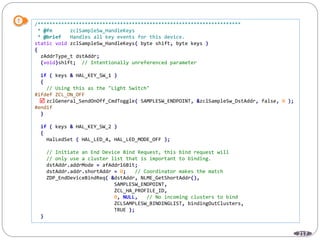 217
/*********************************************************************
* @fn zclSampleSw_HandleKeys
* @brief Handles all key events for this device.
static void zclSampleSw_HandleKeys( byte shift, byte keys )
{
zAddrType_t dstAddr;
(void)shift; // Intentionally unreferenced parameter
if ( keys & HAL_KEY_SW_1 )
{
// Using this as the "Light Switch"
#ifdef ZCL_ON_OFF
zclGeneral_SendOnOff_CmdToggle( SAMPLESW_ENDPOINT, &zclSampleSw_DstAddr, false, 0 );
#endif
}
if ( keys & HAL_KEY_SW_2 )
{
HalLedSet ( HAL_LED_4, HAL_LED_MODE_OFF );
// Initiate an End Device Bind Request, this bind request will
// only use a cluster list that is important to binding.
dstAddr.addrMode = afAddr16Bit;
dstAddr.addr.shortAddr = 0; // Coordinator makes the match
ZDP_EndDeviceBindReq( &dstAddr, NLME_GetShortAddr(),
SAMPLESW_ENDPOINT,
ZCL_HA_PROFILE_ID,
0, NULL, // No incoming clusters to bind
ZCLSAMPLESW_BINDINGLIST, bindingOutClusters,
TRUE );
}

 