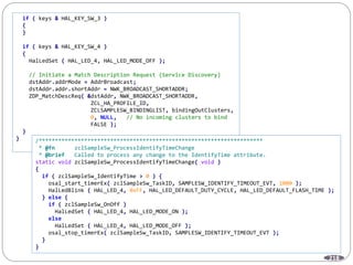 218
if ( keys & HAL_KEY_SW_3 )
{
}
if ( keys & HAL_KEY_SW_4 )
{
HalLedSet ( HAL_LED_4, HAL_LED_MODE_OFF );
// Initiate a Match Description Request (Service Discovery)
dstAddr.addrMode = AddrBroadcast;
dstAddr.addr.shortAddr = NWK_BROADCAST_SHORTADDR;
ZDP_MatchDescReq( &dstAddr, NWK_BROADCAST_SHORTADDR,
ZCL_HA_PROFILE_ID,
ZCLSAMPLESW_BINDINGLIST, bindingOutClusters,
0, NULL, // No incoming clusters to bind
FALSE );
}
} /*********************************************************************
* @fn zclSampleSw_ProcessIdentifyTimeChange
* @brief Called to process any change to the IdentifyTime attribute.
static void zclSampleSw_ProcessIdentifyTimeChange( void )
{
if ( zclSampleSw_IdentifyTime > 0 ) {
osal_start_timerEx( zclSampleSw_TaskID, SAMPLESW_IDENTIFY_TIMEOUT_EVT, 1000 );
HalLedBlink ( HAL_LED_4, 0xFF, HAL_LED_DEFAULT_DUTY_CYCLE, HAL_LED_DEFAULT_FLASH_TIME );
} else {
if ( zclSampleSw_OnOff )
HalLedSet ( HAL_LED_4, HAL_LED_MODE_ON );
else
HalLedSet ( HAL_LED_4, HAL_LED_MODE_OFF );
osal_stop_timerEx( zclSampleSw_TaskID, SAMPLESW_IDENTIFY_TIMEOUT_EVT );
}
}
 