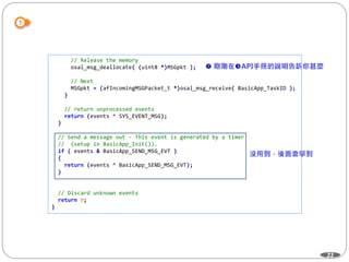 22
// Release the memory
osal_msg_deallocate( (uint8 *)MSGpkt );
// Next
MSGpkt = (afIncomingMSGPacket_t *)osal_msg_receive( BasicApp_TaskID );
}
// return unprocessed events
return (events ^ SYS_EVENT_MSG);
}
// Send a message out - This event is generated by a timer
// (setup in BasicApp_Init()).
if ( events & BasicApp_SEND_MSG_EVT )
{
return (events ^ BasicApp_SEND_MSG_EVT);
}
// Discard unknown events
return 0;
}
 