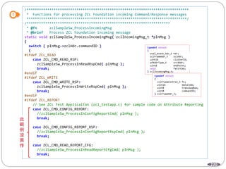 220
/******************************************************************************
* Functions for processing ZCL Foundation incoming Command/Response messages
*****************************************************************************/
/*********************************************************************
* @fn zclSampleSw_ProcessIncomingMsg
* @brief Process ZCL Foundation incoming message
static void zclSampleSw_ProcessIncomingMsg( zclIncomingMsg_t *pInMsg )
{
switch ( pInMsg->zclHdr.commandID )
{
#ifdef ZCL_READ
case ZCL_CMD_READ_RSP:
zclSampleSw_ProcessInReadRspCmd( pInMsg );
break;
#endif
#ifdef ZCL_WRITE
case ZCL_CMD_WRITE_RSP:
zclSampleSw_ProcessInWriteRspCmd( pInMsg );
break;
#endif
#ifdef ZCL_REPORT
// See ZCL Test Applicaiton (zcl_testapp.c) for sample code on Attribute Reporting
case ZCL_CMD_CONFIG_REPORT:
//zclSampleSw_ProcessInConfigReportCmd( pInMsg );
break;
case ZCL_CMD_CONFIG_REPORT_RSP:
//zclSampleSw_ProcessInConfigReportRspCmd( pInMsg );
break;
case ZCL_CMD_READ_REPORT_CFG:
//zclSampleSw_ProcessInReadReportCfgCmd( pInMsg );
break;
typedef struct
{
osal_event_hdr_t hdr;
zclFrameHdr_t zclHdr;
uint16 clusterId;
afAddrType_t srcAddr;
uint8 endPoint;
void *attrCmd;
} zclIncomingMsg_t;
typedef struct
{
zclFrameControl_t fc;
uint16 manuCode;
uint8 transSeqNum;
uint8 commandID;
} zclFrameHdr_t;
 