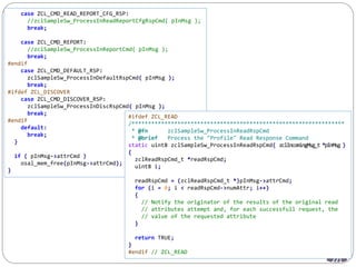 221
case ZCL_CMD_READ_REPORT_CFG_RSP:
//zclSampleSw_ProcessInReadReportCfgRspCmd( pInMsg );
break;
case ZCL_CMD_REPORT:
//zclSampleSw_ProcessInReportCmd( pInMsg );
break;
#endif
case ZCL_CMD_DEFAULT_RSP:
zclSampleSw_ProcessInDefaultRspCmd( pInMsg );
break;
#ifdef ZCL_DISCOVER
case ZCL_CMD_DISCOVER_RSP:
zclSampleSw_ProcessInDiscRspCmd( pInMsg );
break;
#endif
default:
break;
}
if ( pInMsg->attrCmd )
osal_mem_free(pInMsg->attrCmd);
}
#ifdef ZCL_READ
/*****************************************************************
* @fn zclSampleSw_ProcessInReadRspCmd
* @brief Process the "Profile" Read Response Command
static uint8 zclSampleSw_ProcessInReadRspCmd( zclIncomingMsg_t *pInMsg )
{
zclReadRspCmd_t *readRspCmd;
uint8 i;
readRspCmd = (zclReadRspCmd_t *)pInMsg->attrCmd;
for (i = 0; i < readRspCmd->numAttr; i++)
{
// Notify the originator of the results of the original read
// attributes attempt and, for each successfull request, the
// value of the requested attribute
}
return TRUE;
}
#endif // ZCL_READ
 