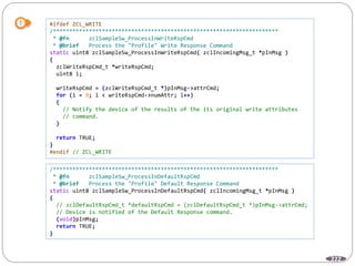 222
#ifdef ZCL_WRITE
/*********************************************************************
* @fn zclSampleSw_ProcessInWriteRspCmd
* @brief Process the "Profile" Write Response Command
static uint8 zclSampleSw_ProcessInWriteRspCmd( zclIncomingMsg_t *pInMsg )
{
zclWriteRspCmd_t *writeRspCmd;
uint8 i;
writeRspCmd = (zclWriteRspCmd_t *)pInMsg->attrCmd;
for (i = 0; i < writeRspCmd->numAttr; i++)
{
// Notify the device of the results of the its original write attributes
// command.
}
return TRUE;
}
#endif // ZCL_WRITE
/*********************************************************************
* @fn zclSampleSw_ProcessInDefaultRspCmd
* @brief Process the "Profile" Default Response Command
static uint8 zclSampleSw_ProcessInDefaultRspCmd( zclIncomingMsg_t *pInMsg )
{
// zclDefaultRspCmd_t *defaultRspCmd = (zclDefaultRspCmd_t *)pInMsg->attrCmd;
// Device is notified of the Default Response command.
(void)pInMsg;
return TRUE;
}
 