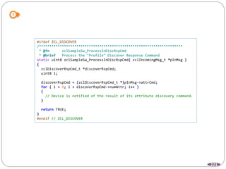 223
#ifdef ZCL_DISCOVER
/*********************************************************************
* @fn zclSampleSw_ProcessInDiscRspCmd
* @brief Process the "Profile" Discover Response Command
static uint8 zclSampleSw_ProcessInDiscRspCmd( zclIncomingMsg_t *pInMsg )
{
zclDiscoverRspCmd_t *discoverRspCmd;
uint8 i;
discoverRspCmd = (zclDiscoverRspCmd_t *)pInMsg->attrCmd;
for ( i = 0; i < discoverRspCmd->numAttr; i++ )
{
// Device is notified of the result of its attribute discovery command.
}
return TRUE;
}
#endif // ZCL_DISCOVER
 