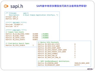 225
sapi.h
/** Filename: sapi.h
Description: Z-Stack Simple Application Interface. */
#ifndef SAPI_H
#define SAPI_H
/****** INCLUDES ******/
#include "ZComDef.h"
#include "af.h"
/****** CONSTANTS *****/
// Simple Task Events
#define ZB_ALLOW_BIND_TIMER 0x4000 //0x0001
#define ZB_BIND_TIMER 0x2000 //0x0002
#define ZB_ENTRY_EVENT 0x1000 //0x0004
#define ZB_USER_EVENTS 0x00FF
// Find Device Search Types
#define ZB_IEEE_SEARCH 1
// Device Info Constants
#define ZB_INFO_DEV_STATE 0
#define ZB_INFO_IEEE_ADDR 1
#define ZB_INFO_SHORT_ADDR 2
#define ZB_INFO_PARENT_SHORT_ADDR 3
#define ZB_INFO_PARENT_IEEE_ADDR 4
#define ZB_INFO_CHANNEL 5
#define ZB_INFO_PAN_ID 6
#define ZB_INFO_EXT_PAN_ID 7
// SAPI SendDataRequest destinations
#define ZB_BINDING_ADDR INVALID_NODE_ADDR
#define ZB_BROADCAST_ADDR 0xffff
 