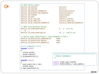 226
// SAPI Status Codes
#define ZB_SUCCESS ZSuccess
#define ZB_FAILURE ZFailure
#define ZB_INVALID_PARAMETER ZInvalidParameter
#define ZB_ALREADY_IN_PROGRESS ZSapiInProgress
#define ZB_TIMEOUT ZSapiTimeout
#define ZB_INIT ZSapiInit
#define ZB_AF_FAILURE afStatus_FAILED
#define ZB_AF_MEM_FAIL afStatus_MEM_FAIL
#define ZB_AF_INVALID_PARAMETER afStatus_INVALID_PARAMETER
// SAPI Scan Duration Values
#define ZB_SCAN_DURATION_0 0 // 19.2 ms
... 略 ...
#define ZB_SCAN_DURATION_14 14 // 314.57 sec
// Device types definitions ( from ZGlobals.h file )
#define ZG_DEVICETYPE_COORDINATOR 0x00
#define ZG_DEVICETYPE_ROUTER 0x01
#define ZG_DEVICETYPE_ENDDEVICE 0x02
/***** TYPEDEFS *****/
typedef struct
{
uint16 panID;
uint8 channel;
} zb_NetworkList_t;
typedef struct
{
osal_event_hdr_t hdr;
uint16 data;
} sapi_CbackEvent_t;
/*********************************************
* PUBLIC VARIABLES
*/
extern uint8 sapi_TaskID;
extern endPointDesc_t sapi_epDesc;
 
