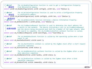 228
/* @brief The zb_ReadConfiguration function is used to get a Configuration Protperty
* from Nonvolatile memory.
extern uint8 zb_ReadConfiguration( uint8 configId, uint8 len, void *pValue );
/* @brief The zb_WriteConfiguration function is used to write a Configuration Property
* to nonvolatile memory.
extern uint8 zb_WriteConfiguration( uint8 configId, uint8 len, void *pValue );
/* @brief The zb_GetDeviceInfo function retrieves a Device Information Property.
extern void zb_GetDeviceInfo ( uint8 param, void *pValue );
/* @brief The zb_FindDeviceRequest function is used to determine the short address for
* a device in the network. The device initiating a call to zb_FindDeviceRequest
* and the device being discovered must both be a member of the same network. When
* the search is complete, the zb_FindDeviceConfirm callback function is called.
extern void zb_FindDeviceRequest( uint8 searchType, void *searchKey );
/* @brief The zb_HandleOsalEvent function is called by the operating system when a task
* event is set
extern void zb_HandleOsalEvent( uint16 event );
/* @brief The zb_StartConfirm callback is called by the ZigBee stack after a start request
* operation completes
extern void zb_StartConfirm( uint8 status );
/* @brief The zb_SendDataConfirm callback function is called by the ZigBee after a send
* data operation completes
extern void zb_SendDataConfirm( uint8 handle, uint8 status );
/* @brief The zb_BindConfirm callback is called by the ZigBee stack after a bind
* operation completes.
extern void zb_BindConfirm( uint16 commandId, uint8 status );
 