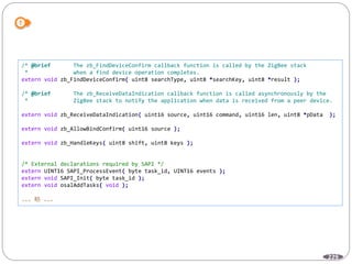 229
/* @brief The zb_FindDeviceConfirm callback function is called by the ZigBee stack
* when a find device operation completes.
extern void zb_FindDeviceConfirm( uint8 searchType, uint8 *searchKey, uint8 *result );
/* @brief The zb_ReceiveDataIndication callback function is called asynchronously by the
* ZigBee stack to notify the application when data is received from a peer device.
extern void zb_ReceiveDataIndication( uint16 source, uint16 command, uint16 len, uint8 *pData );
extern void zb_AllowBindConfirm( uint16 source );
extern void zb_HandleKeys( uint8 shift, uint8 keys );
/* External declarations required by SAPI */
extern UINT16 SAPI_ProcessEvent( byte task_id, UINT16 events );
extern void SAPI_Init( byte task_id );
extern void osalAddTasks( void );
... 略 ...
 