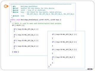 23
/*********************************************************************
* @fn BasicApp_HandleKeys
* @brief Handles all key events for this device.
* @param shift - true if in shift/alt.
* @param keys - bit field for key events. Valid entries:
HAL_KEY_SW_4, HAL_KEY_SW_3, HAL_KEY_SW_2, HAL_KEY_SW_1
* @return none
*/
static void BasicApp_HandleKeys( uint8 shift, uint8 keys )
{
// Shift is used to make each button/switch dual purpose.
if ( shift ) {
if ( keys & HAL_KEY_SW_1 ) {
}
if ( keys & HAL_KEY_SW_2 ) {
}
if ( keys & HAL_KEY_SW_3 ) {
}
if ( keys & HAL_KEY_SW_4 ) {
}
} else {
if ( keys & HAL_KEY_SW_1 ) {
}
if ( keys & HAL_KEY_SW_2 ) {
}
if ( keys & HAL_KEY_SW_3 ) {
}
if ( keys & HAL_KEY_SW_4 )
{
}
}
}
 