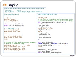 230
sapi.c
/********************************************************
Filename: sapi.c
Description: Z-Stack Simple Application Interface.
/**** INCLUDES *****/
... 略 ...
#include "sapi.h"
#include "MT_SAPI.h"
extern uint8 zgStartDelay;
extern uint8 zgSapiEndpoint;
/**** CONSTANTS ****/
#if !defined OSAL_SAPI
#define OSAL_SAPI TRUE
#endif
#if !defined SAPI_CB_FUNC
#define SAPI_CB_FUNC TRUE
#endif
// Message ID's for application user messages
// must be in 0xE0-0xEF range
#define ZB_USER_MSG 0xE0
#define SAPICB_DATA_CNF 0xE0
#define SAPICB_BIND_CNF 0xE1
#define SAPICB_START_CNF 0xE2
/**** GLOBAL VARIABLES ****/
#if OSAL_SAPI
// The order in this table must be identical to the
// task initialization calls below in osalInitTask.
const pTaskEventHandlerFn tasksArr[] = {
macEventLoop,
nwk_event_loop,
Hal_ProcessEvent,
#if defined( MT_TASK )
MT_ProcessEvent,
#endif
APS_event_loop,
ZDApp_event_loop,
SAPI_ProcessEvent
};
const uint8 tasksCnt = 
sizeof( tasksArr ) / sizeof( tasksArr[0] );
uint16 *tasksEvents;
#endif
endPointDesc_t sapi_epDesc;
uint8 sapi_TaskID;
static uint16 sapi_bindInProgress;
 