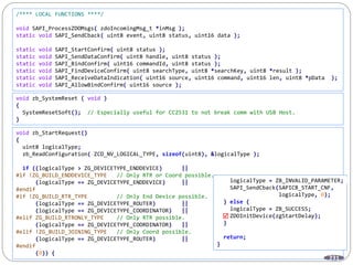 231
/**** LOCAL FUNCTIONS ****/
void SAPI_ProcessZDOMsgs( zdoIncomingMsg_t *inMsg );
static void SAPI_SendCback( uint8 event, uint8 status, uint16 data );
static void SAPI_StartConfirm( uint8 status );
static void SAPI_SendDataConfirm( uint8 handle, uint8 status );
static void SAPI_BindConfirm( uint16 commandId, uint8 status );
static void SAPI_FindDeviceConfirm( uint8 searchType, uint8 *searchKey, uint8 *result );
static void SAPI_ReceiveDataIndication( uint16 source, uint16 command, uint16 len, uint8 *pData );
static void SAPI_AllowBindConfirm( uint16 source );
void zb_SystemReset ( void )
{
SystemResetSoft(); // Especially useful for CC2531 to not break comm with USB Host.
}
void zb_StartRequest()
{
uint8 logicalType;
zb_ReadConfiguration( ZCD_NV_LOGICAL_TYPE, sizeof(uint8), &logicalType );
if ((logicalType > ZG_DEVICETYPE_ENDDEVICE) ||
#if !ZG_BUILD_ENDDEVICE_TYPE // Only RTR or Coord possible.
(logicalType == ZG_DEVICETYPE_ENDDEVICE) ||
#endif
#if !ZG_BUILD_RTR_TYPE // Only End Device possible.
(logicalType == ZG_DEVICETYPE_ROUTER) ||
(logicalType == ZG_DEVICETYPE_COORDINATOR) ||
#elif ZG_BUILD_RTRONLY_TYPE // Only RTR possible.
(logicalType == ZG_DEVICETYPE_COORDINATOR) ||
#elif !ZG_BUILD_JOINING_TYPE // Only Coord possible.
(logicalType == ZG_DEVICETYPE_ROUTER) ||
#endif
(0)) {
logicalType = ZB_INVALID_PARAMETER;
SAPI_SendCback(SAPICB_START_CNF,
logicalType, 0);
} else {
logicalType = ZB_SUCCESS;
ZDOInitDevice(zgStartDelay);
}
return;
}

 