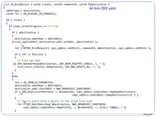 232
void zb_BindDevice ( uint8 create, uint16 commandId, uint8 *pDestination )
{
zAddrType_t destination;
uint8 ret = ZB_ALREADY_IN_PROGRESS;
if ( create )
{
if (sapi_bindInProgress == 0xffff)
{
if ( pDestination )
{
destination.addrMode = Addr64Bit;
osal_cpyExtAddr( destination.addr.extAddr, pDestination );
ret = APSME_BindRequest( sapi_epDesc.endPoint, commandId, &destination, sapi_epDesc.endPoint );
if ( ret == ZSuccess )
{
// Find nwk addr
ZDP_NwkAddrReq(pDestination, ZDP_ADDR_REQTYPE_SINGLE, 0, 0 );
osal_start_timerEx( ZDAppTaskID, ZDO_NWK_UPDATE_NV, 250 );
}
}
else
{
ret = ZB_INVALID_PARAMETER;
destination.addrMode = Addr16Bit;
destination.addr.shortAddr = NWK_BROADCAST_SHORTADDR;
if ( ZDO_AnyClusterMatches( 1, &commandId, sapi_epDesc.simpleDesc->AppNumOutClusters,
sapi_epDesc.simpleDesc->pAppOutClusterList ) )
{
// Try to match with a device in the allow bind mode
ret = ZDP_MatchDescReq( &destination, NWK_BROADCAST_SHORTADDR,
sapi_epDesc.simpleDesc->AppProfId, 1, &commandId, 0, (cId_t *)NULL, 0 );
}





 