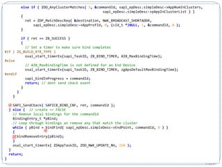 233
else if ( ZDO_AnyClusterMatches( 1, &commandId, sapi_epDesc.simpleDesc->AppNumInClusters,
sapi_epDesc.simpleDesc->pAppInClusterList ) )
{
ret = ZDP_MatchDescReq( &destination, NWK_BROADCAST_SHORTADDR,
sapi_epDesc.simpleDesc->AppProfId, 0, (cId_t *)NULL, 1, &commandId, 0 );
}
if ( ret == ZB_SUCCESS )
{
// Set a timer to make sure bind completes
#if ( ZG_BUILD_RTR_TYPE )
osal_start_timerEx(sapi_TaskID, ZB_BIND_TIMER, AIB_MaxBindingTime);
#else
// AIB_MaxBindingTime is not defined for an End Device
osal_start_timerEx(sapi_TaskID, ZB_BIND_TIMER, zgApsDefaultMaxBindingTime);
#endif
sapi_bindInProgress = commandId;
return; // dont send cback event
}
}
}
SAPI_SendCback( SAPICB_BIND_CNF, ret, commandId );
} else { // create == FALSE
// Remove local bindings for the commandId
BindingEntry_t *pBind;
// Loop through bindings an remove any that match the cluster
while ( pBind = bindFind( sapi_epDesc.simpleDesc->EndPoint, commandId, 0 ) )
{
bindRemoveEntry(pBind);
}
osal_start_timerEx( ZDAppTaskID, ZDO_NWK_UPDATE_NV, 250 );
}
return;
}



 