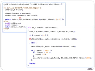 234
uint8 zb_PermitJoiningRequest ( uint16 destination, uint8 timeout )
{
#if defined( ZDO_MGMT_PERMIT_JOIN_REQUEST )
zAddrType_t dstAddr;
dstAddr.addrMode = Addr16Bit;
dstAddr.addr.shortAddr = destination;
return( (uint8) ZDP_MgmtPermitJoinReq( &dstAddr, timeout, 0, 0 ) );
#else
(void)destination;
(void)timeout;
return ZUnsupportedMode;
#endif
}

void zb_AllowBind ( uint8 timeout )
{
osal_stop_timerEx(sapi_TaskID, ZB_ALLOW_BIND_TIMER);
if ( timeout == 0 ) {
afSetMatch(sapi_epDesc.simpleDesc->EndPoint, FALSE);
} else {
afSetMatch(sapi_epDesc.simpleDesc->EndPoint, TRUE);
if ( timeout != 0xFF ) {
if ( timeout > 64 ) {
timeout = 64;
}
osal_start_timerEx(sapi_TaskID, ZB_ALLOW_BIND_TIMER, timeout*1000);
}
}
return;
}

 