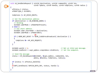 235
void zb_SendDataRequest ( uint16 destination, uint16 commandId, uint8 len,
uint8 *pData, uint8 handle, uint8 txOptions, uint8 radius )
{
afStatus_t status;
afAddrType_t dstAddr;
txOptions |= AF_DISCV_ROUTE;
// Set the destination address
if (destination == ZB_BINDING_ADDR) {
// Binding
dstAddr.addrMode = afAddrNotPresent;
} else {
// Use short address
dstAddr.addr.shortAddr = destination;
dstAddr.addrMode = afAddr16Bit;
if ( ADDR_NOT_BCAST != NLME_IsAddressBroadcast( destination ) )
{
txOptions &= ~AF_ACK_REQUEST;
}
}
dstAddr.panId = 0; // Not an inter-pan message.
dstAddr.endPoint = sapi_epDesc.simpleDesc->EndPoint; // Set the endpoint.
// Send the message
status = AF_DataRequest(&dstAddr, &sapi_epDesc, commandId, len,
pData, &handle, txOptions, radius);
if (status != afStatus_SUCCESS)
{
SAPI_SendCback( SAPICB_DATA_CNF, status, handle );
}
}


 