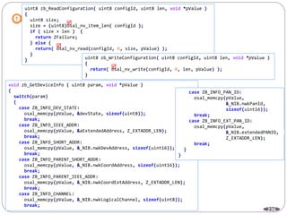236
uint8 zb_ReadConfiguration( uint8 configId, uint8 len, void *pValue )
{
uint8 size;
size = (uint8)osal_nv_item_len( configId );
if ( size > len ) {
return ZFailure;
} else {
return( osal_nv_read(configId, 0, size, pValue) );
}
} uint8 zb_WriteConfiguration( uint8 configId, uint8 len, void *pValue )
{
return( osal_nv_write(configId, 0, len, pValue) );
}



void zb_GetDeviceInfo ( uint8 param, void *pValue )
{
switch(param)
{
case ZB_INFO_DEV_STATE:
osal_memcpy(pValue, &devState, sizeof(uint8));
break;
case ZB_INFO_IEEE_ADDR:
osal_memcpy(pValue, &aExtendedAddress, Z_EXTADDR_LEN);
break;
case ZB_INFO_SHORT_ADDR:
osal_memcpy(pValue, &_NIB.nwkDevAddress, sizeof(uint16));
break;
case ZB_INFO_PARENT_SHORT_ADDR:
osal_memcpy(pValue, &_NIB.nwkCoordAddress, sizeof(uint16));
break;
case ZB_INFO_PARENT_IEEE_ADDR:
osal_memcpy(pValue, &_NIB.nwkCoordExtAddress, Z_EXTADDR_LEN);
break;
case ZB_INFO_CHANNEL:
osal_memcpy(pValue, &_NIB.nwkLogicalChannel, sizeof(uint8));
break;
case ZB_INFO_PAN_ID:
osal_memcpy(pValue,
&_NIB.nwkPanId,
sizeof(uint16));
break;
case ZB_INFO_EXT_PAN_ID:
osal_memcpy(pValue,
&_NIB.extendedPANID,
Z_EXTADDR_LEN);
break;
}
}
 