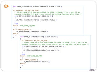 238
void SAPI_BindConfirm( uint16 commandId, uint8 status )
{
#if defined ( MT_SAPI_CB_FUNC )
/* First check if MT has subscribed for this callback. If so , pass it as
a event to MonitorTest and return control to calling function after that */
if ( SAPICB_CHECK( SPI_CB_SAPI_BIND_CNF ) )
{
zb_MTCallbackBindConfirm( commandId, status );
}
else
#endif //MT_SAPI_CB_FUNC
{
#if ( SAPI_CB_FUNC )
zb_BindConfirm( commandId, status );
#endif
}
} void SAPI_AllowBindConfirm( uint16 source )
{
#if defined ( MT_SAPI_CB_FUNC )
/* First check if MT has subscribed for this callback. If so , pass it as
a event to MonitorTest and return control to calling function after that */
if ( SAPICB_CHECK( SPI_CB_SAPI_ALLOW_BIND_CNF ) )
{
zb_MTCallbackAllowBindConfirm( source );
}
else
#endif //MT_SAPI_CB_FUNC
{
#if ( SAPI_CB_FUNC )
zb_AllowBindConfirm( source );
#endif
}
}
 