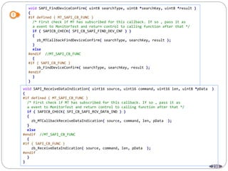 239
void SAPI_FindDeviceConfirm( uint8 searchType, uint8 *searchKey, uint8 *result )
{
#if defined ( MT_SAPI_CB_FUNC )
/* First check if MT has subscribed for this callback. If so , pass it as
a event to MonitorTest and return control to calling function after that */
if ( SAPICB_CHECK( SPI_CB_SAPI_FIND_DEV_CNF ) )
{
zb_MTCallbackFindDeviceConfirm( searchType, searchKey, result );
}
else
#endif //MT_SAPI_CB_FUNC
{
#if ( SAPI_CB_FUNC )
zb_FindDeviceConfirm( searchType, searchKey, result );
#endif
}
}
void SAPI_ReceiveDataIndication( uint16 source, uint16 command, uint16 len, uint8 *pData )
{
#if defined ( MT_SAPI_CB_FUNC )
/* First check if MT has subscribed for this callback. If so , pass it as
a event to MonitorTest and return control to calling function after that */
if ( SAPICB_CHECK( SPI_CB_SAPI_RCV_DATA_IND ) )
{
zb_MTCallbackReceiveDataIndication( source, command, len, pData );
}
else
#endif //MT_SAPI_CB_FUNC
{
#if ( SAPI_CB_FUNC )
zb_ReceiveDataIndication( source, command, len, pData );
#endif
}
}
 