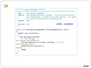 24
/******** LOCAL FUNCTIONS *******/
/*********************************************************************
* @fn BasicApp_MessageMSGCB
* @brief Data message processor callback. This function processes
* any incoming data - probably from other devices. So, based
* on cluster ID, perform the intended action.
* @param none
*
* @return none
*/
static void BasicApp_MessageMSGCB( afIncomingMSGPacket_t *pkt )
{
switch ( pkt->clusterId )
{
case BasicApp_CLUSTERID:
// "the" message
#if defined( LCD_SUPPORTED )
HalLcdWriteScreen( (char*)pkt->cmd.Data, "rcvd" );
#elif defined( WIN32 )
WPRINTSTR( pkt->cmd.Data );
#endif
break;
}
}
 