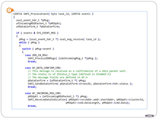 240
UINT16 SAPI_ProcessEvent( byte task_id, UINT16 events )
{
osal_event_hdr_t *pMsg;
afIncomingMSGPacket_t *pMSGpkt;
afDataConfirm_t *pDataConfirm;
if ( events & SYS_EVENT_MSG )
{
pMsg = (osal_event_hdr_t *) osal_msg_receive( task_id );
while ( pMsg )
{
switch ( pMsg->event )
{
case ZDO_CB_MSG:
SAPI_ProcessZDOMsgs( (zdoIncomingMsg_t *)pMsg );
break;
case AF_DATA_CONFIRM_CMD:
// This message is received as a confirmation of a data packet sent.
// The status is of ZStatus_t type [defined in ZComDef.h]
// The message fields are defined in AF.h
pDataConfirm = (afDataConfirm_t *) pMsg;
SAPI_SendDataConfirm( pDataConfirm->transID, pDataConfirm->hdr.status );
break;
case AF_INCOMING_MSG_CMD:
pMSGpkt = (afIncomingMSGPacket_t *) pMsg;
SAPI_ReceiveDataIndication( pMSGpkt->srcAddr.addr.shortAddr, pMSGpkt->clusterId,
pMSGpkt->cmd.DataLength, pMSGpkt->cmd.Data);
break;
 
