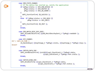 241
case ZDO_STATE_CHANGE:
// If the device has started up, notify the application
if (pMsg->status == DEV_END_DEVICE ||
pMsg->status == DEV_ROUTER ||
pMsg->status == DEV_ZB_COORD )
{
SAPI_StartConfirm( ZB_SUCCESS );
}
else if (pMsg->status == DEV_HOLD ||
pMsg->status == DEV_INIT)
{
SAPI_StartConfirm( ZB_INIT );
}
break;
case ZDO_MATCH_DESC_RSP_SENT:
SAPI_AllowBindConfirm( ((ZDO_MatchDescRspSent_t *)pMsg)->nwkAddr );
break;
case KEY_CHANGE:
#if ( SAPI_CB_FUNC )
zb_HandleKeys( ((keyChange_t *)pMsg)->state, ((keyChange_t *)pMsg)->keys );
#endif
break;
case SAPICB_DATA_CNF:
SAPI_SendDataConfirm( (uint8)((sapi_CbackEvent_t *)pMsg)->data,
((sapi_CbackEvent_t *)pMsg)->hdr.status );
break;
case SAPICB_BIND_CNF:
SAPI_BindConfirm( ((sapi_CbackEvent_t *)pMsg)->data,
((sapi_CbackEvent_t *)pMsg)->hdr.status );
break;
 
